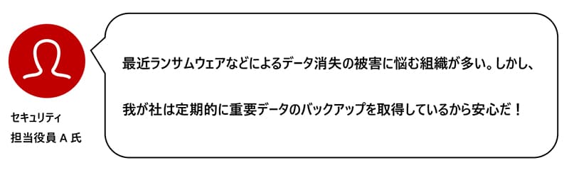 最近ランサムウェアなどによるデータ消失の被害に悩む組織が多い。しかし、我が社は定期的に重要データのバックアップを取得しているから安心だ！