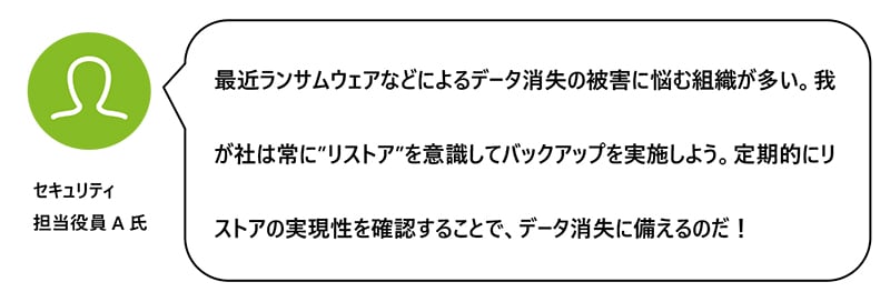 最近ランサムウェアなどによるデータ消失の被害に悩む組織が多い。我が社は常に”リストア”を意識してバックアップを実施しよう。定期的にリストアの実現性を確認することで、データ消失に備えるのだ！