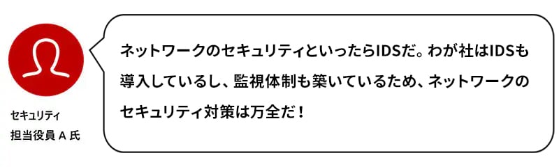 セキュリティ担当役員A氏：ネットワークのセキュリティといったらIDSだ。わが社はIDSも導入しているし、監視体制も築いているため、ネットワークのセキュリティ対策は万全だ！