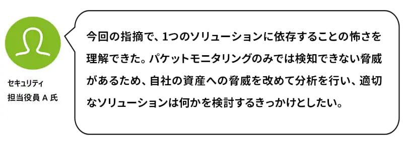 セキュリティ担当役員A氏：今回の指摘で、1つのソリューションに依存することの怖さを理解できた。パケットモニタリングのみでは検知できない脅威があるため、自社の資産への脅威を改めて分析を行い、適切なソリューションは何かを検討するきっかけとしたい。